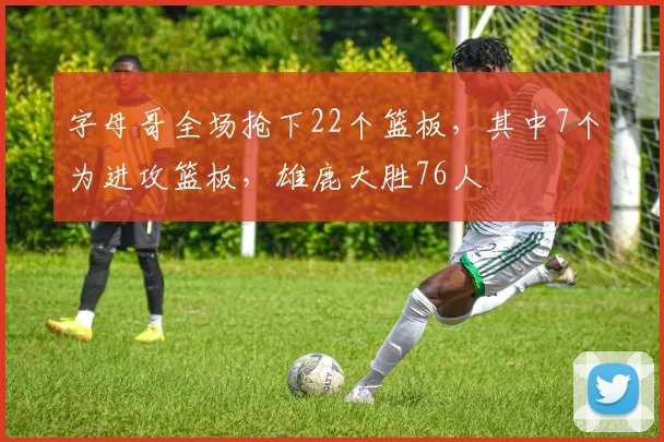 字母哥全场抢下22个篮板，其中7个为进攻篮板，雄鹿大胜76人