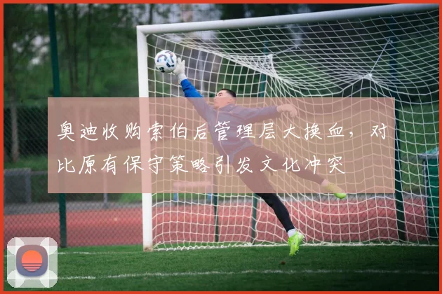 奥迪收购索伯后管理层大换血,对比原有保守策略引发文化冲突
