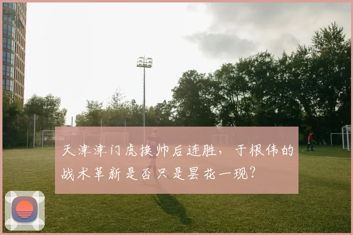 天津津门虎换帅后连胜，于根伟的战术革新是否只是昙花一现？