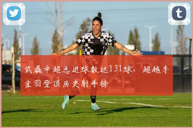 武磊中超总进球数达131球，超越李金羽登顶历史射手榜