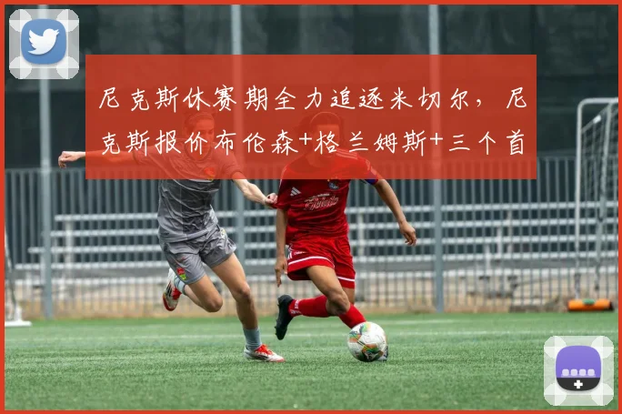 尼克斯休赛期全力追逐米切尔，尼克斯报价布伦森+格兰姆斯+三个首轮