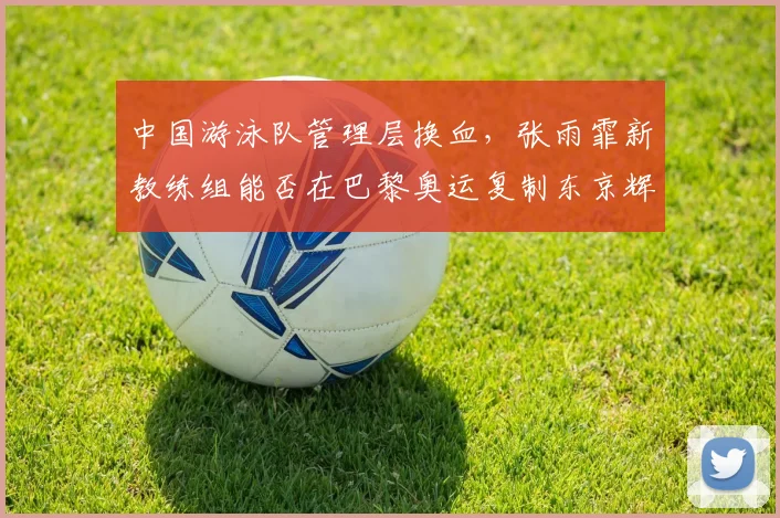 中国游泳队管理层换血,张雨霏新教练组能否在巴黎奥运复制东京辉煌?