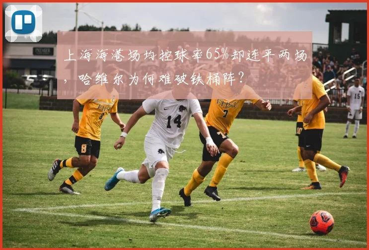 上海海港场均控球率65%却连平两场，哈维尔为何难破铁桶阵？